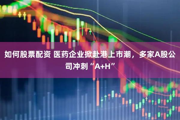 如何股票配资 医药企业掀赴港上市潮，多家A股公司冲刺“A+H”