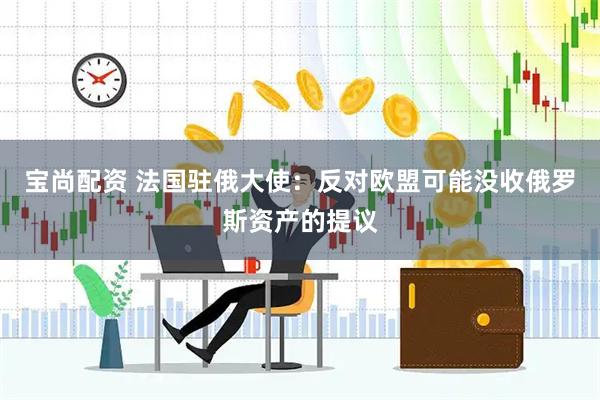 宝尚配资 法国驻俄大使：反对欧盟可能没收俄罗斯资产的提议