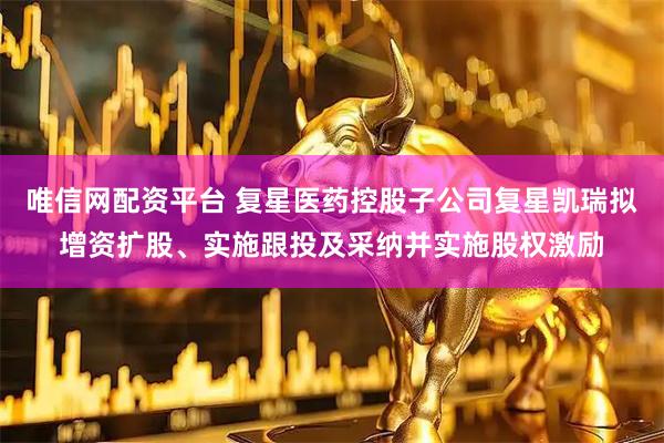 唯信网配资平台 复星医药控股子公司复星凯瑞拟增资扩股、实施跟投及采纳并实施股权激励
