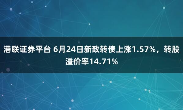 港联证券平台 6月24日新致转债上涨1.57%，转股溢价率14.71%