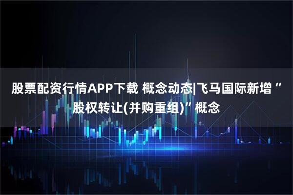 股票配资行情APP下载 概念动态|飞马国际新增“股权转让(并购重组)”概念