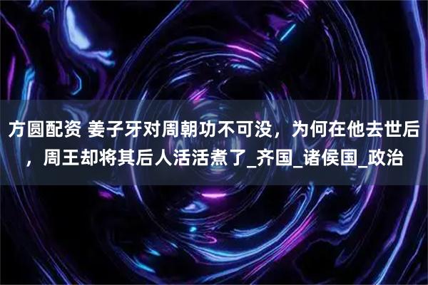 方圆配资 姜子牙对周朝功不可没,为何在他去世后,周王却将其后人活活煮了_齐国_诸侯国_政治