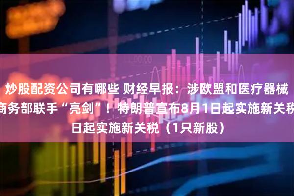 炒股配资公司有哪些 财经早报:涉欧盟和医疗器械,财政部、商务部联手“亮剑”!特朗普宣布8月1日起实施新关税(1只新股)