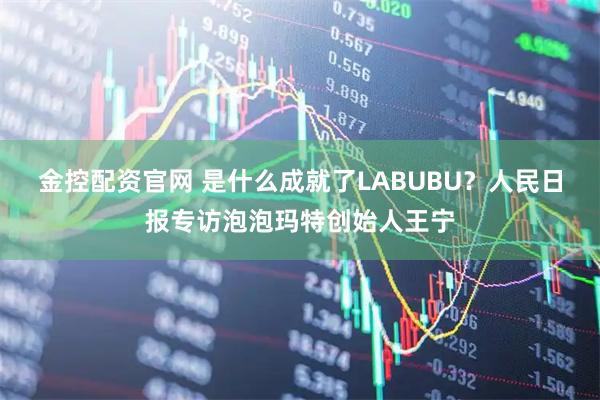 金控配资官网 是什么成就了LABUBU?人民日报专访泡泡玛特创始人王宁