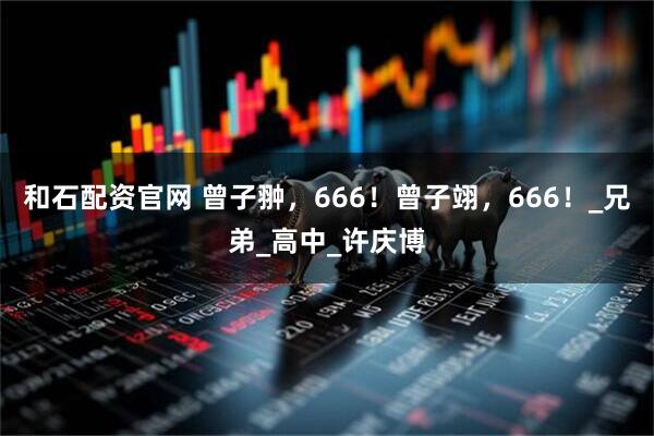 和石配资官网 曾子翀，666！曾子翊，666！_兄弟_高中_许庆博