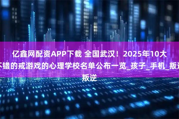 亿鑫网配资APP下载 全国武汉!2025年10大不错的戒游戏的心理学校名单公布一览_孩子_手机_叛逆