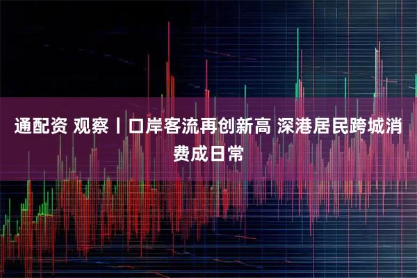 通配资 观察丨口岸客流再创新高 深港居民跨城消费成日常