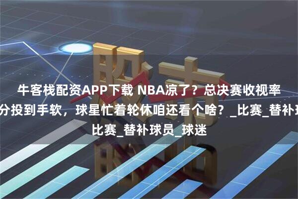 牛客栈配资APP下载 NBA凉了?总决赛收视率跌穿底三分投到手软,球星忙着轮休咱还看个啥?_比赛_替补球员_球迷