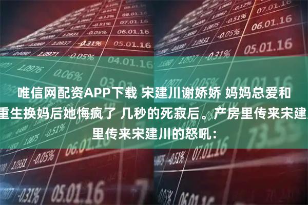 唯信网配资APP下载 宋建川谢娇娇 妈妈总爱和我雌竞我重生换妈后她悔疯了 几秒的死寂后。产房里传来宋建川的怒吼：