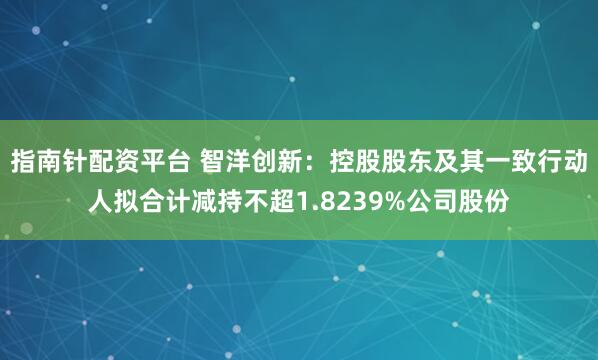 指南针配资平台 智洋创新：控股股东及其一致行动人拟合计减持不超1.8239%公司股份