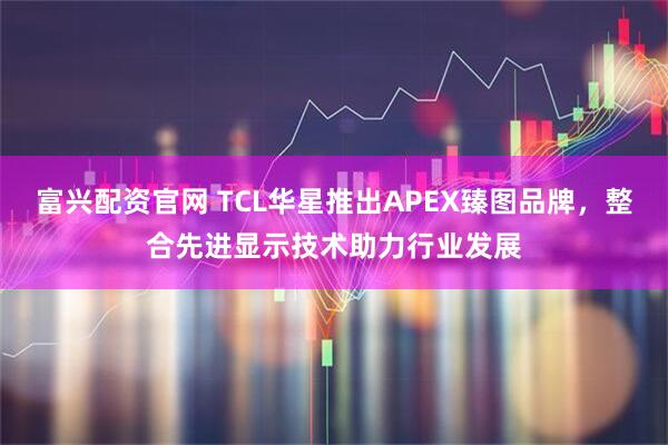 富兴配资官网 TCL华星推出APEX臻图品牌，整合先进显示技术助力行业发展