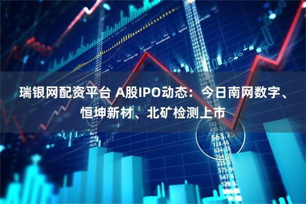 瑞银网配资平台 A股IPO动态：今日南网数字、恒坤新材、北矿检测上市