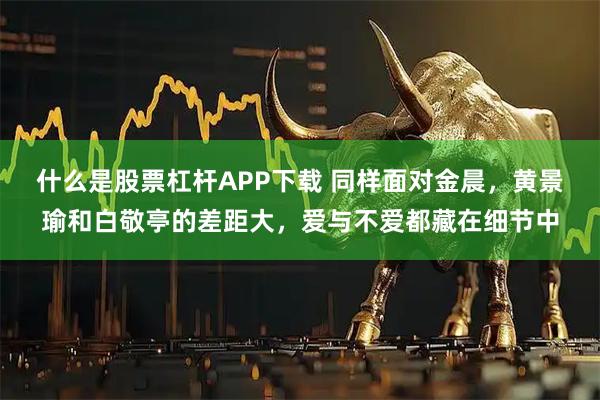 什么是股票杠杆APP下载 同样面对金晨，黄景瑜和白敬亭的差距大，爱与不爱都藏在细节中