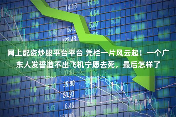 网上配资炒股平台平台 凭栏一片风云起！一个广东人发誓造不出飞机宁愿去死，最后怎样了