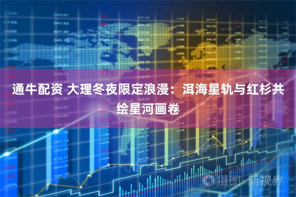 通牛配资 大理冬夜限定浪漫：洱海星轨与红杉共绘星河画卷