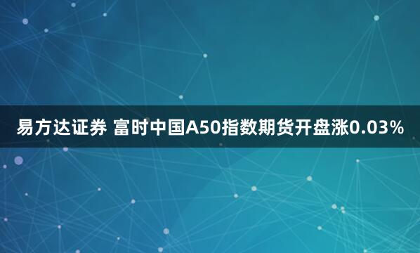 易方达证券 富时中国A50指数期货开盘涨0.03%