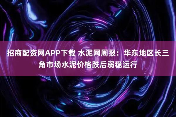 招商配资网APP下载 水泥网周报：华东地区长三角市场水泥价格跌后弱稳运行