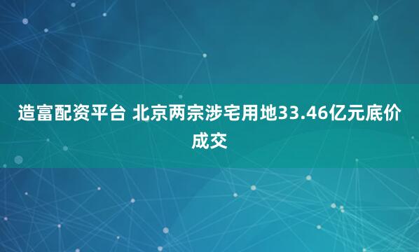 造富配资平台 北京两宗涉宅用地33.46亿元底价成交