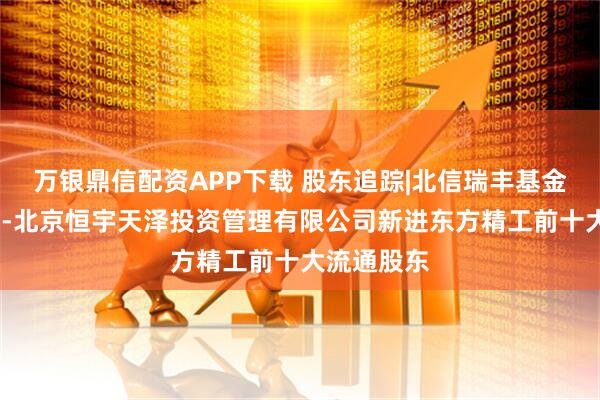 万银鼎信配资APP下载 股东追踪|北信瑞丰基金-工商银行-北京恒宇天泽投资管理有限公司新进东方精工前十大流通股东