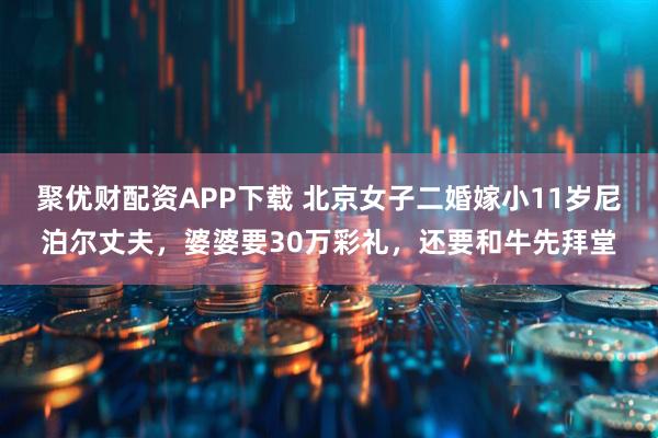 聚优财配资APP下载 北京女子二婚嫁小11岁尼泊尔丈夫，婆婆要30万彩礼，还要和牛先拜堂