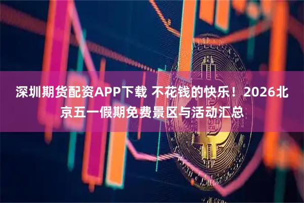 深圳期货配资APP下载 不花钱的快乐！2026北京五一假期免费景区与活动汇总