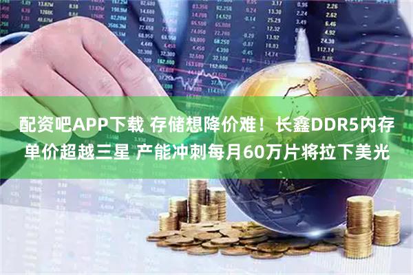 配资吧APP下载 存储想降价难！长鑫DDR5内存单价超越三星 产能冲刺每月60万片将拉下美光